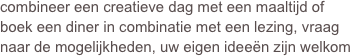 combineer een creatieve dag met een maaltijd of boek een diner in combinatie met een lezing, vraag naar de mogelijkheden, uw eigen ideeën zijn welkom