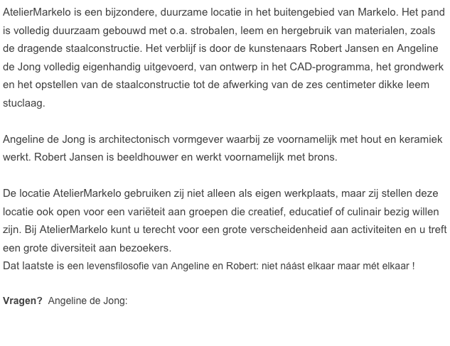 AtelierMarkelo is een bijzondere, duurzame locatie in het buitengebied van Markelo. Het pand is volledig duurzaam gebouwd met o.a. strobalen, leem en hergebruik van materialen, zoals de dragende staalconstructie. Het verblijf is door de kunstenaars Robert Jansen en Angeline de Jong volledig eigenhandig uitgevoerd, van ontwerp in het CAD-programma, het grondwerk en het opstellen van de staalconstructie tot de afwerking van de zes centimeter dikke leem stuclaag.

Angeline de Jong is architectonisch vormgever waarbij ze voornamelijk met hout en keramiek werkt. Robert Jansen is beeldhouwer en werkt voornamelijk met brons.

De locatie AtelierMarkelo gebruiken zij niet alleen als eigen werkplaats, maar zij stellen deze locatie ook open voor een variëteit aan groepen die creatief, educatief of culinair bezig willen zijn. Bij AtelierMarkelo kunt u terecht voor een grote verscheidenheid aan activiteiten en u treft een grote diversiteit aan bezoekers. 
Dat laatste is een levensfilosofie van Angeline en Robert: niet náást elkaar maar mét elkaar !

Vragen?  Angeline de Jong:   
                                              ￼






