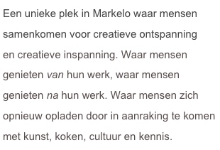 Een unieke plek in Markelo waar mensen samenkomen voor creatieve ontspanning
en creatieve inspanning. Waar mensen
genieten van hun werk, waar mensen
genieten na hun werk. Waar mensen zich opnieuw opladen door in aanraking te komen 
met kunst, koken, cultuur en kennis.

Waar mensen creëren en recreëren combineren.