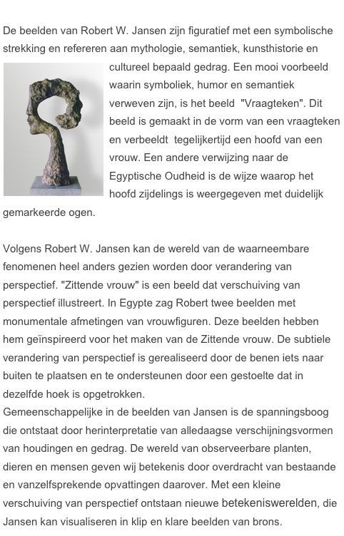 
De beelden van Robert W. Jansen zijn figuratief met een symbolische strekking en refereren aan mythologie, semantiek, kunsthistorie en cultureel bepaald gedrag. Een mooi voorbeeld ￼waarin symboliek, humor en semantiek verweven zijn, is het beeld  "Vraagteken". Dit beeld is gemaakt in de vorm van een vraagteken en verbeeldt  tegelijkertijd een hoofd van een vrouw. Een andere verwijzing naar de Egyptische Oudheid is de wijze waarop het hoofd zijdelings is weergegeven met duidelijk gemarkeerde ogen.

Volgens Robert W. Jansen kan de wereld van de waarneembare fenomenen heel anders gezien worden door verandering van perspectief. "Zittende vrouw" is een beeld dat verschuiving van perspectief illustreert. In Egypte zag Robert twee beelden met monumentale afmetingen van vrouwfiguren. Deze beelden hebben hem geïnspireerd voor het maken van de Zittende vrouw. De subtiele verandering van perspectief is gerealiseerd door de benen iets naar buiten te plaatsen en te ondersteunen door een gestoelte dat in dezelfde hoek is opgetrokken. 
Gemeenschappelijke in de beelden van Jansen is de spanningsboog die ontstaat door herinterpretatie van alledaagse verschijningsvormen van houdingen en gedrag. De wereld van observeerbare planten, dieren en mensen geven wij betekenis door overdracht van bestaande en vanzelfsprekende opvattingen daarover. Met een kleine verschuiving van perspectief ontstaan nieuwe betekeniswerelden, die Jansen kan visualiseren in klip en klare beelden van brons. 





