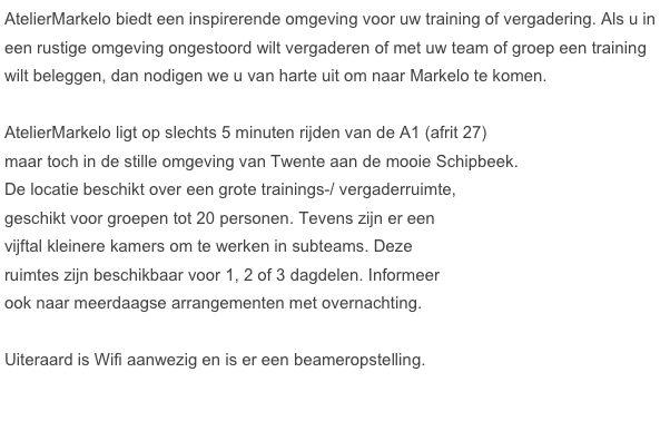 AtelierMarkelo biedt een inspirerende omgeving voor uw training of vergadering. Als u in een rustige omgeving ongestoord wilt vergaderen of met uw team of groep een training wilt beleggen, dan nodigen we u van harte uit om naar Markelo te komen. 

AtelierMarkelo ligt op slechts 5 minuten rijden van de A1 (afrit 27) 
maar toch in de stille omgeving van Twente aan de mooie Schipbeek. 
De locatie beschikt over een grote trainings-/ vergaderruimte, 
geschikt voor groepen tot 20 personen. Tevens zijn er een 
vijftal kleinere kamers om te werken in subteams. Deze 
ruimtes zijn beschikbaar voor 1, 2 of 3 dagdelen. Informeer 
ook naar meerdaagse arrangementen met overnachting. 

Uiteraard is Wifi aanwezig en is er een beameropstelling.




