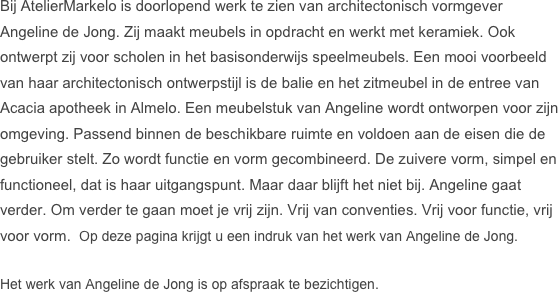 Bij AtelierMarkelo is doorlopend werk te zien van architectonisch vormgever Angeline de Jong. Zij maakt meubels in opdracht en werkt met keramiek. Ook ontwerpt zij voor scholen in het basisonderwijs speelmeubels. Een mooi voorbeeld van haar architectonisch ontwerpstijl is de balie en het zitmeubel in de entree van Acacia apotheek in Almelo. Een meubelstuk van Angeline wordt ontworpen voor zijn omgeving. Passend binnen de beschikbare ruimte en voldoen aan de eisen die de gebruiker stelt. Zo wordt functie en vorm gecombineerd. De zuivere vorm, simpel en functioneel, dat is haar uitgangspunt. Maar daar blijft het niet bij. Angeline gaat verder. Om verder te gaan moet je vrij zijn. Vrij van conventies. Vrij voor functie, vrij voor vorm.  Op deze pagina krijgt u een indruk van het werk van Angeline de Jong. 

Het werk van Angeline de Jong is op afspraak te bezichtigen. 






